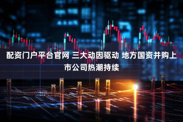 配资门户平台官网 三大动因驱动 地方国资并购上市公司热潮持续