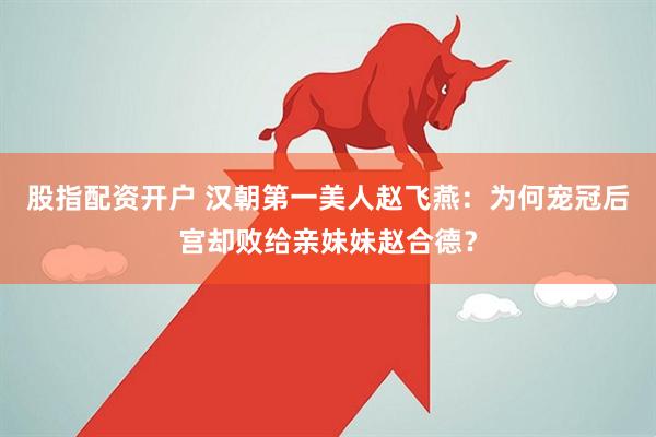 股指配资开户 汉朝第一美人赵飞燕：为何宠冠后宫却败给亲妹妹赵合德？