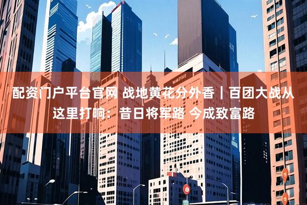 配资门户平台官网 战地黄花分外香｜百团大战从这里打响：昔日将军路 今成致富路