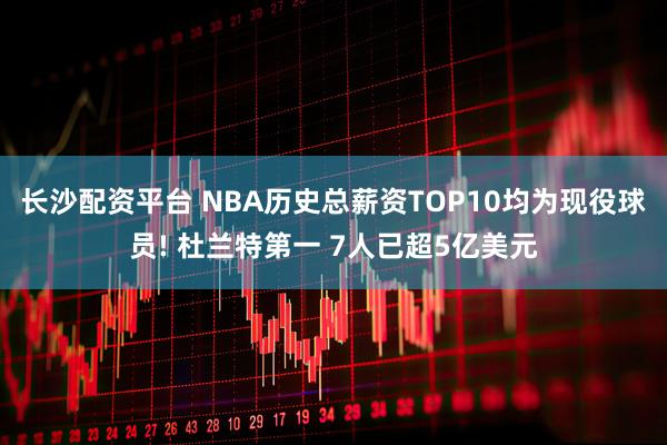 长沙配资平台 NBA历史总薪资TOP10均为现役球员! 杜兰特第一 7人已超5亿美元