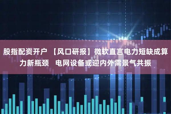 股指配资开户 【风口研报】微软直言电力短缺成算力新瓶颈   电网设备或迎内外需景气共振