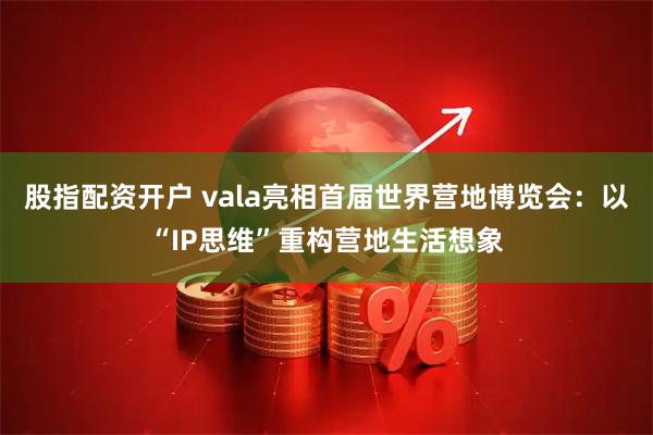 股指配资开户 vala亮相首届世界营地博览会：以“IP思维”重构营地生活想象