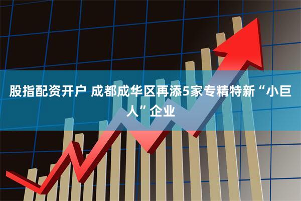 股指配资开户 成都成华区再添5家专精特新“小巨人”企业