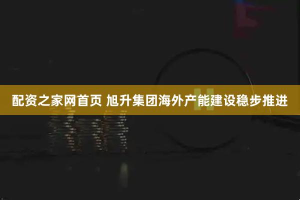 配资之家网首页 旭升集团海外产能建设稳步推进