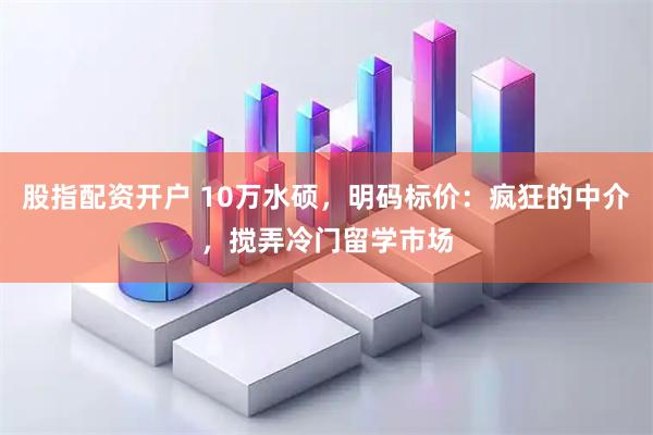 股指配资开户 10万水硕，明码标价：疯狂的中介，搅弄冷门留学市场