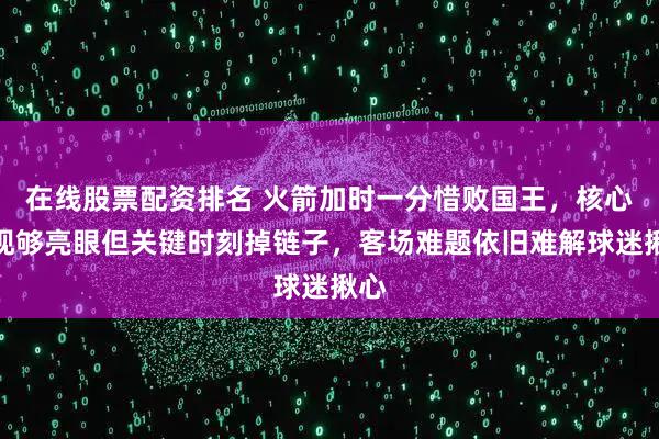 在线股票配资排名 火箭加时一分惜败国王，核心表现够亮眼但关键时刻掉链子，客场难题依旧难解球迷揪心