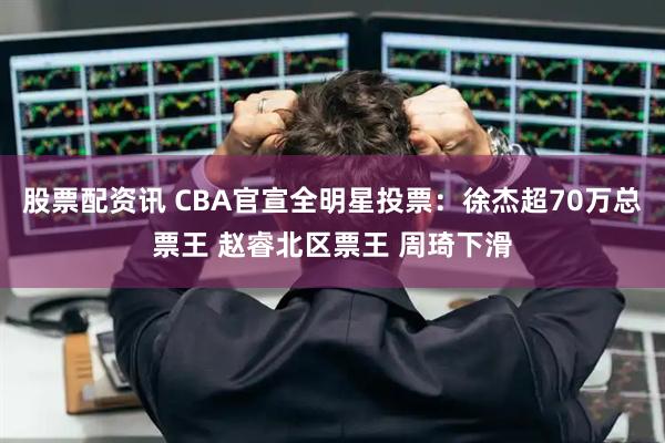 股票配资讯 CBA官宣全明星投票：徐杰超70万总票王 赵睿北区票王 周琦下滑