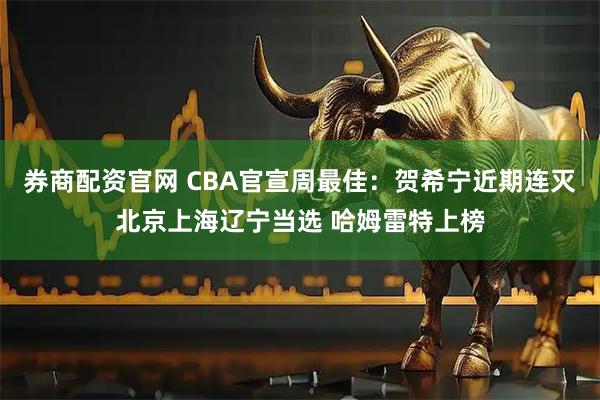 券商配资官网 CBA官宣周最佳：贺希宁近期连灭北京上海辽宁当选 哈姆雷特上榜