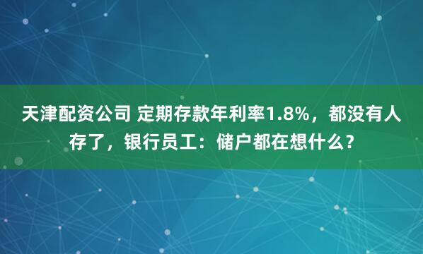 天津配资公司 定期存款年利率1.8%，都没有人存了，银行员工：储户都在想什么？