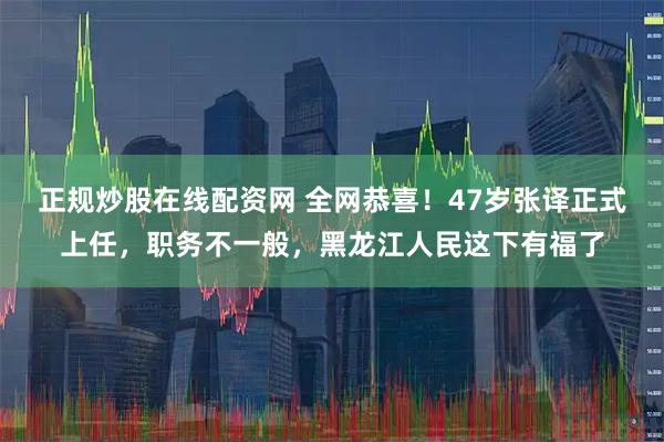 正规炒股在线配资网 全网恭喜！47岁张译正式上任，职务不一般，黑龙江人民这下有福了