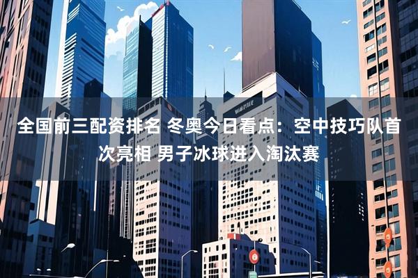 全国前三配资排名 冬奥今日看点：空中技巧队首次亮相 男子冰球进入淘汰赛