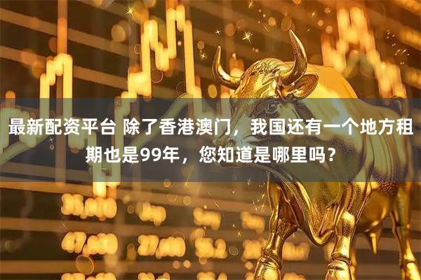 最新配资平台 除了香港澳门，我国还有一个地方租期也是99年，您知道是哪里吗？