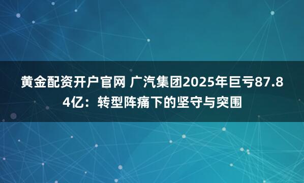 黄金配资开户官网 广汽集团2025年巨亏87.84亿：转型阵痛下的坚守与突围