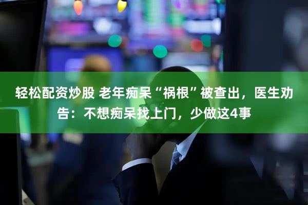 轻松配资炒股 老年痴呆“祸根”被查出，医生劝告：不想痴呆找上门，少做这4事