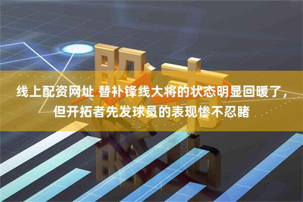 线上配资网址 替补锋线大将的状态明显回暖了，但开拓者先发球员的表现惨不忍睹