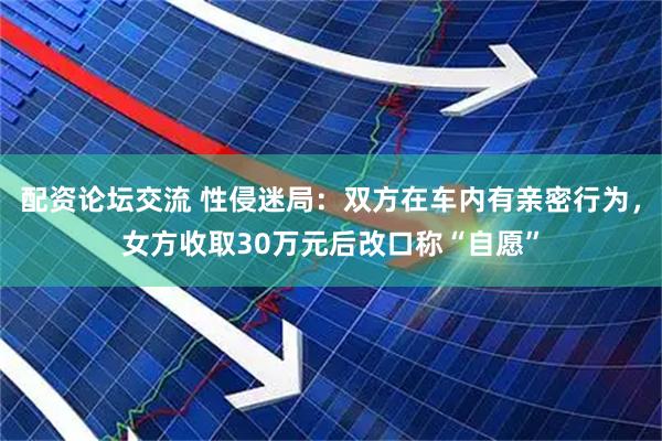 配资论坛交流 性侵迷局：双方在车内有亲密行为，女方收取30万元后改口称“自愿”
