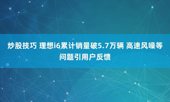 炒股技巧 理想i6累计销量破5.7万辆 高速风噪等问题引用户反馈