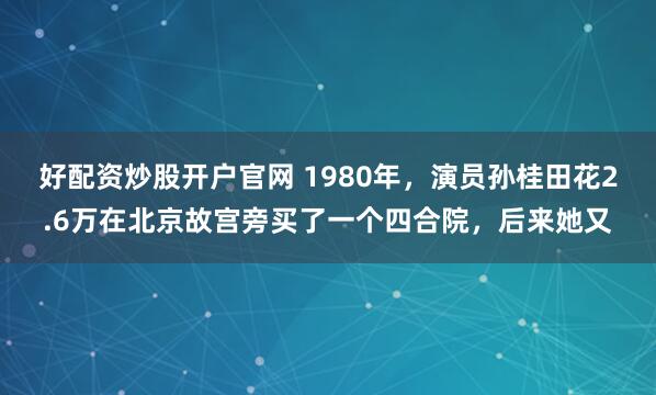 好配资炒股开户官网 1980年，演员孙桂田花2.6万在北京故宫旁买了一个四合院，后来她又