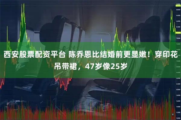 西安股票配资平台 陈乔恩比结婚前更显嫩！穿印花吊带裙，47岁像25岁