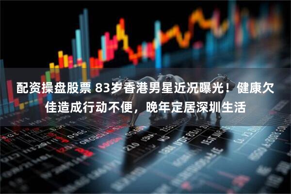 配资操盘股票 83岁香港男星近况曝光！健康欠佳造成行动不便，晚年定居深圳生活