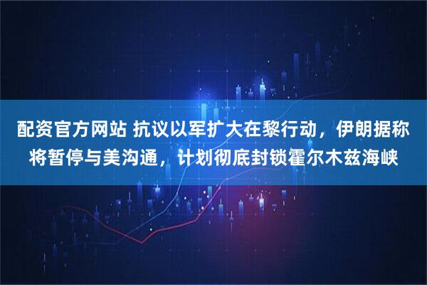 配资官方网站 抗议以军扩大在黎行动，伊朗据称将暂停与美沟通，计划彻底封锁霍尔木兹海峡