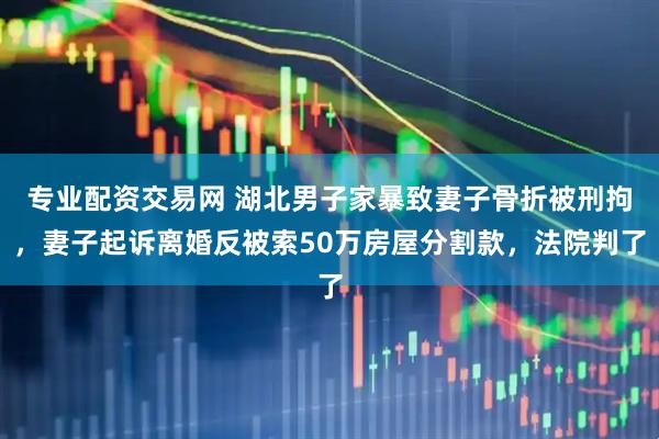 专业配资交易网 湖北男子家暴致妻子骨折被刑拘，妻子起诉离婚反被索50万房屋分割款，法院判了