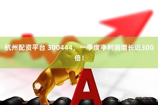 杭州配资平台 300444，一季度净利润增长近300倍！
